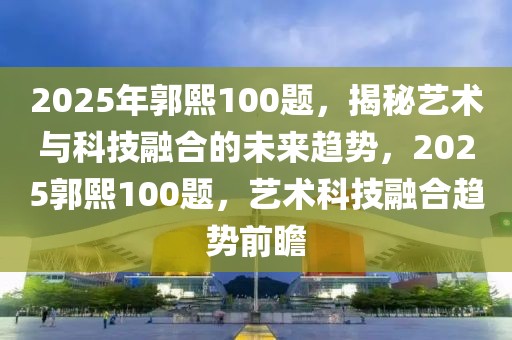 2025年郭熙100題，揭秘藝術(shù)與科技融合的未來(lái)趨勢(shì)，2025郭熙100題，藝術(shù)科技融合趨勢(shì)前瞻