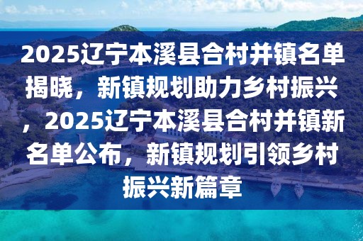 2025遼寧本溪縣合村并鎮(zhèn)名單揭曉，新鎮(zhèn)規(guī)劃助力鄉(xiāng)村振興，2025遼寧本溪縣合村并鎮(zhèn)新名單公布，新鎮(zhèn)規(guī)劃引領(lǐng)鄉(xiāng)村振興新篇章