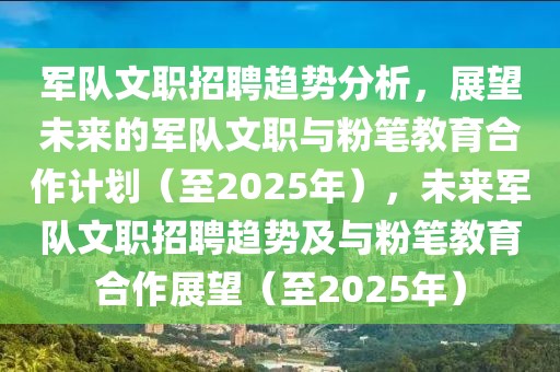 軍隊文職招聘趨勢分析，展望未來的軍隊文職與粉筆教育合作計劃（至2025年），未來軍隊文職招聘趨勢及與粉筆教育合作展望（至2025年）