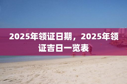 2025年領(lǐng)證日期，2025年領(lǐng)證吉日一覽表