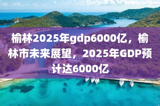 榆林2025年gdp6000億，榆林市未來展望，2025年GDP預(yù)計(jì)達(dá)6000億