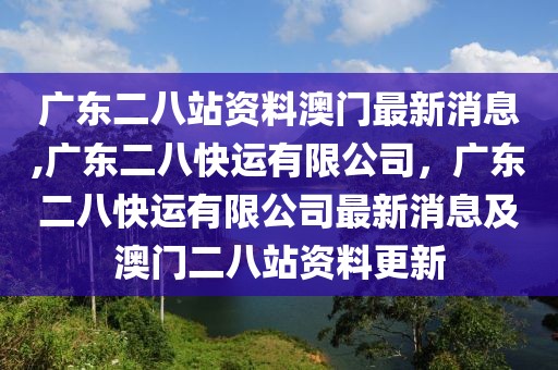 廣東二八站資料澳門(mén)最新消息,廣東二八快運(yùn)有限公司，廣東二八快運(yùn)有限公司最新消息及澳門(mén)二八站資料更新