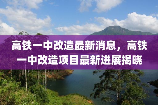 高鐵一中改造最新消息，高鐵一中改造項目最新進展揭曉