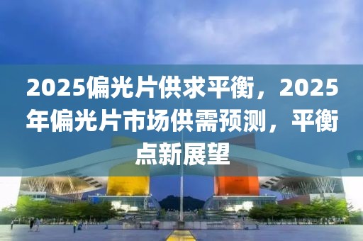 2025偏光片供求平衡，2025年偏光片市場(chǎng)供需預(yù)測(cè)，平衡點(diǎn)新展望