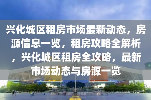 興化城區(qū)租房市場最新動態(tài)，房源信息一覽，租房攻略全解析，興化城區(qū)租房全攻略，最新市場動態(tài)與房源一覽