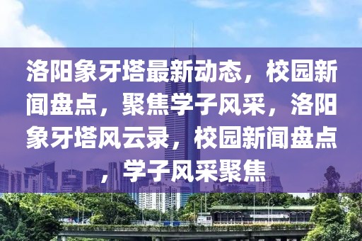 洛陽象牙塔最新動態(tài)，校園新聞盤點，聚焦學子風采，洛陽象牙塔風云錄，校園新聞盤點，學子風采聚焦