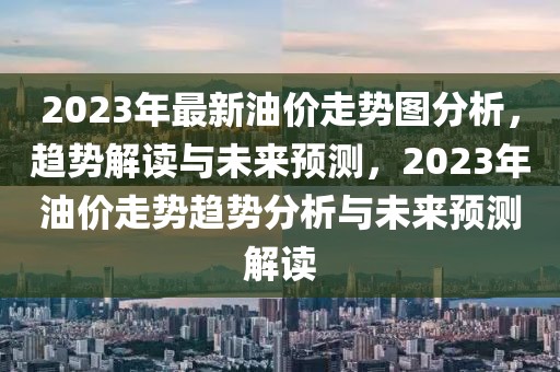 2023年最新油價(jià)走勢圖分析，趨勢解讀與未來預(yù)測，2023年油價(jià)走勢趨勢分析與未來預(yù)測解讀