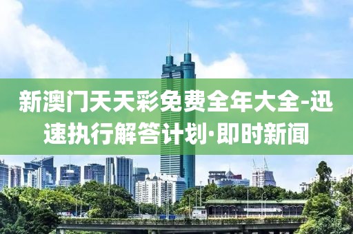 新澳門天天彩免費全年大全-迅速執(zhí)行解答計劃·即時新聞