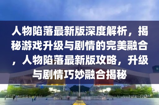 人物陷落最新版深度解析，揭秘游戲升級(jí)與劇情的完美融合，人物陷落最新版攻略，升級(jí)與劇情巧妙融合揭秘