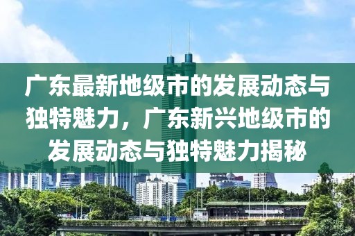 廣東最新地級市的發(fā)展動態(tài)與獨特魅力，廣東新興地級市的發(fā)展動態(tài)與獨特魅力揭秘