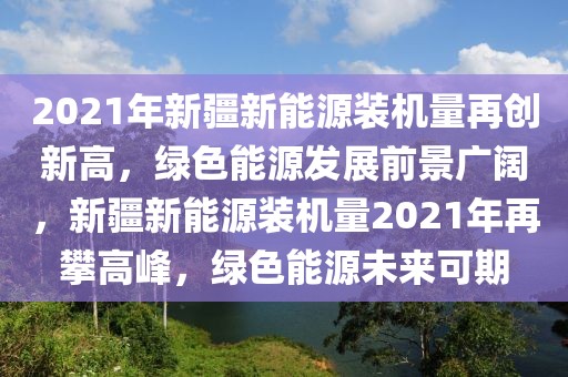 2021年新疆新能源裝機量再創(chuàng)新高，綠色能源發(fā)展前景廣闊，新疆新能源裝機量2021年再攀高峰，綠色能源未來可期