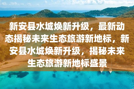 新安縣水城煥新升級(jí)，最新動(dòng)態(tài)揭秘未來(lái)生態(tài)旅游新地標(biāo)，新安縣水城煥新升級(jí)，揭秘未來(lái)生態(tài)旅游新地標(biāo)盛景