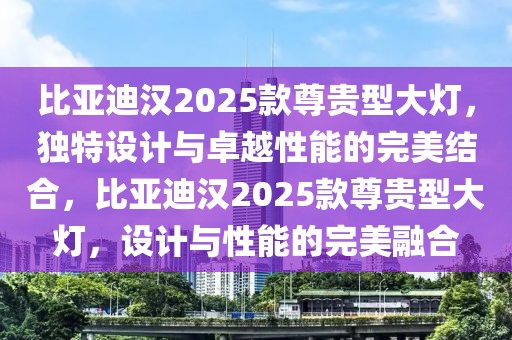 比亞迪漢2025款尊貴型大燈，獨(dú)特設(shè)計(jì)與卓越性能的完美結(jié)合，比亞迪漢2025款尊貴型大燈，設(shè)計(jì)與性能的完美融合