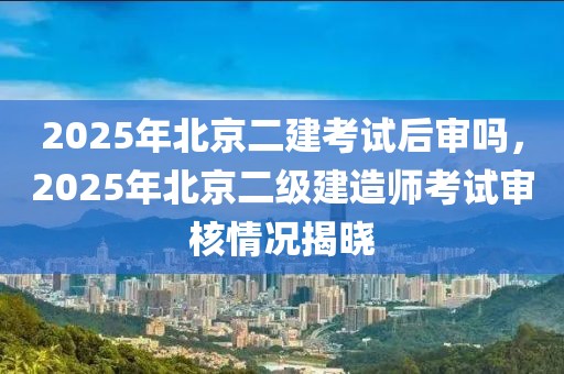 2025年北京二建考試后審嗎，2025年北京二級(jí)建造師考試審核情況揭曉