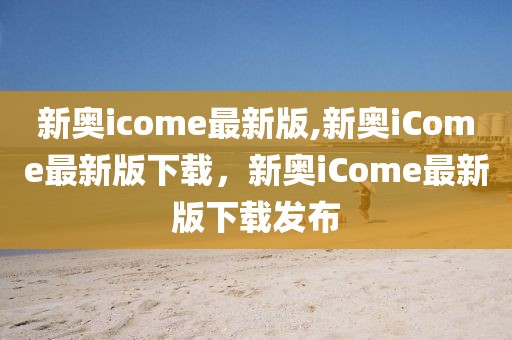 新奧icome最新版,新奧iCome最新版下載，新奧iCome最新版下載發(fā)布