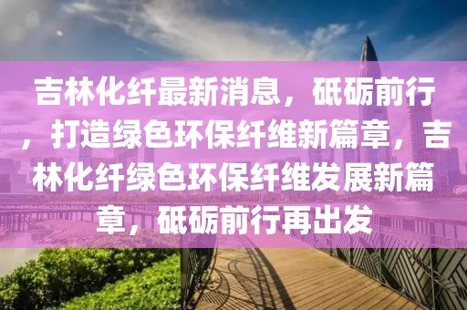 吉林化纖最新消息，砥礪前行，打造綠色環(huán)保纖維新篇章，吉林化纖綠色環(huán)保纖維發(fā)展新篇章，砥礪前行再出發(fā)