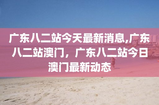 廣東八二站今天最新消息,廣東八二站澳門，廣東八二站今日澳門最新動態(tài)