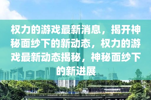 權力的游戲最新消息，揭開神秘面紗下的新動態(tài)，權力的游戲最新動態(tài)揭秘，神秘面紗下的新進展