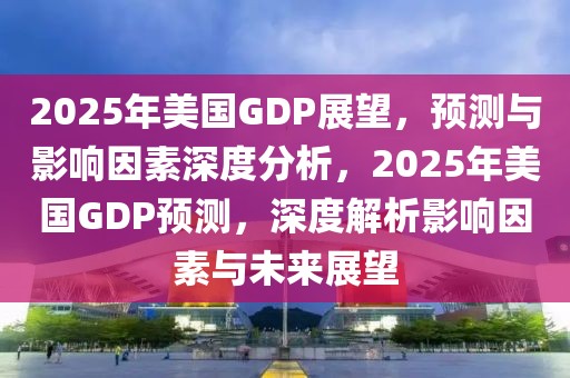 2025年美國GDP展望，預(yù)測與影響因素深度分析，2025年美國GDP預(yù)測，深度解析影響因素與未來展望