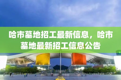 哈市墓地招工最新信息，哈市墓地最新招工信息公告