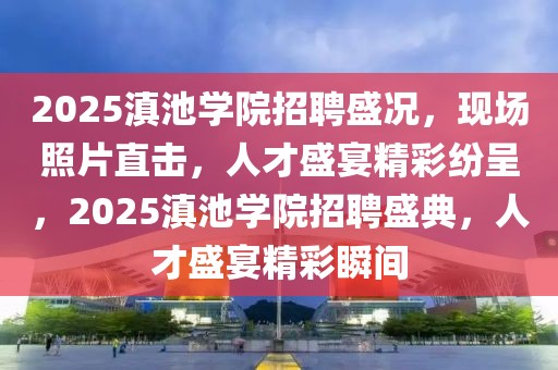 2025滇池學(xué)院招聘盛況，現(xiàn)場(chǎng)照片直擊，人才盛宴精彩紛呈，2025滇池學(xué)院招聘盛典，人才盛宴精彩瞬間