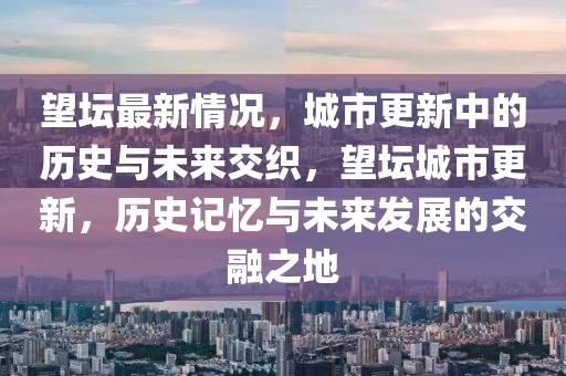 望壇最新情況，城市更新中的歷史與未來交織，望壇城市更新，歷史記憶與未來發(fā)展的交融之地