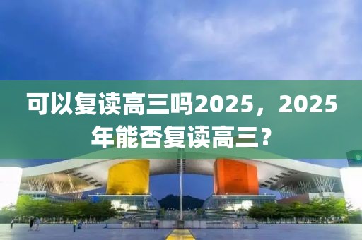 可以復(fù)讀高三嗎2025，2025年能否復(fù)讀高三？