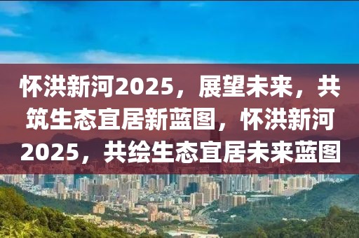 懷洪新河2025，展望未來，共筑生態(tài)宜居新藍(lán)圖，懷洪新河2025，共繪生態(tài)宜居未來藍(lán)圖