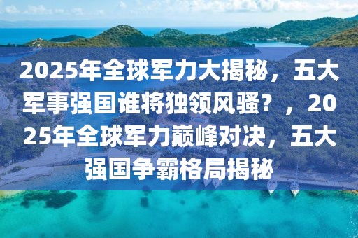 2025年全球軍力大揭秘，五大軍事強(qiáng)國誰將獨(dú)領(lǐng)風(fēng)騷？，2025年全球軍力巔峰對決，五大強(qiáng)國爭霸格局揭秘