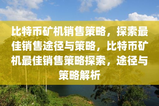 比特幣礦機銷售策略，探索最佳銷售途徑與策略，比特幣礦機最佳銷售策略探索，途徑與策略解析