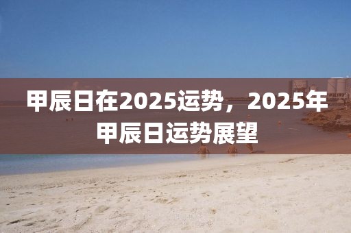 甲辰日在2025運(yùn)勢(shì)，2025年甲辰日運(yùn)勢(shì)展望