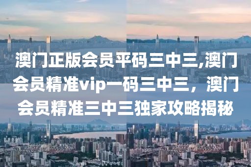 澳門正版會員平碼三中三,澳門會員精準vip一碼三中三，澳門會員精準三中三獨家攻略揭秘