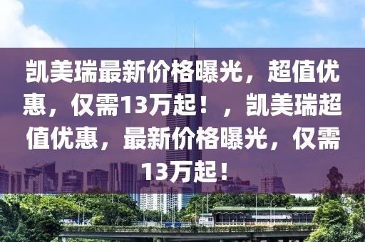 凱美瑞最新價格曝光，超值優(yōu)惠，僅需13萬起！，凱美瑞超值優(yōu)惠，最新價格曝光，僅需13萬起！