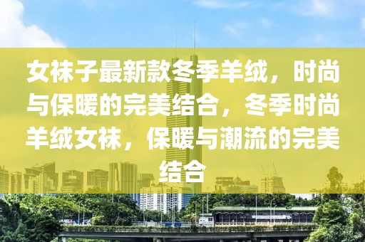 女襪子最新款冬季羊絨，時(shí)尚與保暖的完美結(jié)合，冬季時(shí)尚羊絨女襪，保暖與潮流的完美結(jié)合