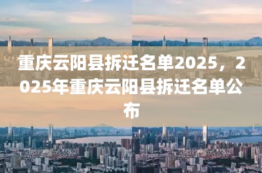 重慶云陽縣拆遷名單2025，2025年重慶云陽縣拆遷名單公布