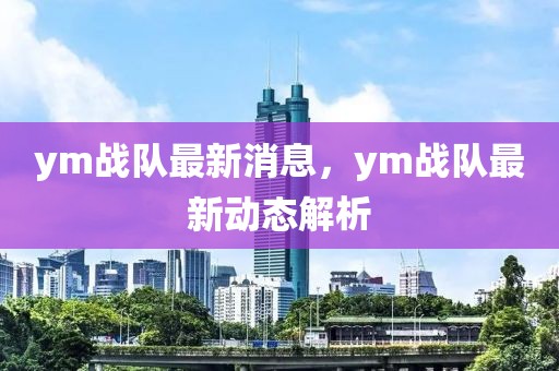 ym戰(zhàn)隊(duì)最新消息，ym戰(zhàn)隊(duì)最新動(dòng)態(tài)解析