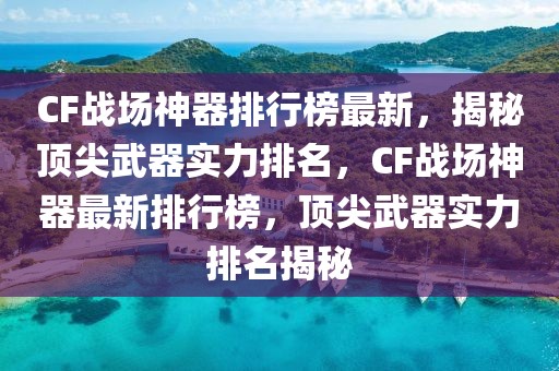 CF戰(zhàn)場(chǎng)神器排行榜最新，揭秘頂尖武器實(shí)力排名，CF戰(zhàn)場(chǎng)神器最新排行榜，頂尖武器實(shí)力排名揭秘