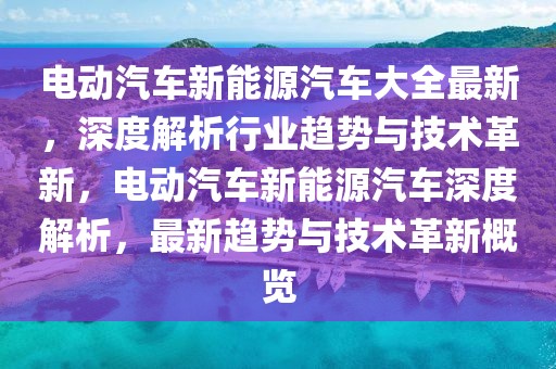 電動汽車新能源汽車大全最新，深度解析行業(yè)趨勢與技術革新，電動汽車新能源汽車深度解析，最新趨勢與技術革新概覽