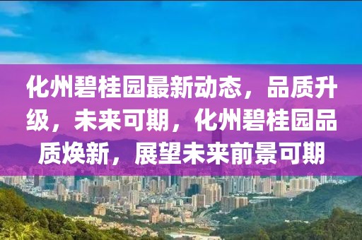 化州碧桂園最新動態(tài)，品質(zhì)升級，未來可期，化州碧桂園品質(zhì)煥新，展望未來前景可期