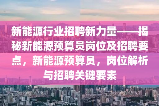 新能源行業(yè)招聘新力量——揭秘新能源預(yù)算員崗位及招聘要點，新能源預(yù)算員，崗位解析與招聘關(guān)鍵要素