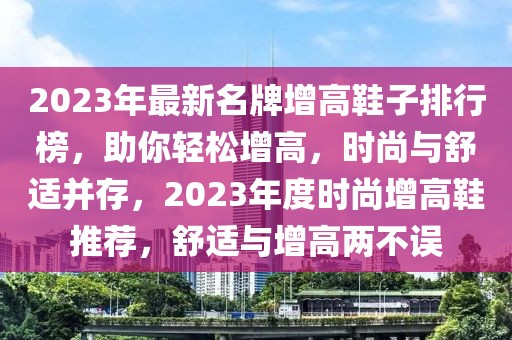 2023年最新名牌增高鞋子排行榜，助你輕松增高，時(shí)尚與舒適并存，2023年度時(shí)尚增高鞋推薦，舒適與增高兩不誤