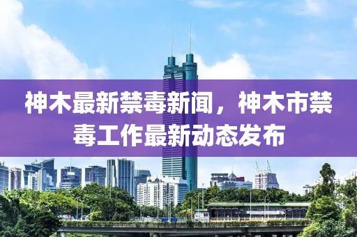 神木最新禁毒新聞，神木市禁毒工作最新動態(tài)發(fā)布