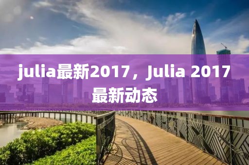 julia最新2017，Julia 2017最新動(dòng)態(tài)