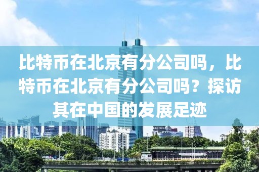 比特幣在北京有分公司嗎，比特幣在北京有分公司嗎？探訪其在中國(guó)的發(fā)展足跡