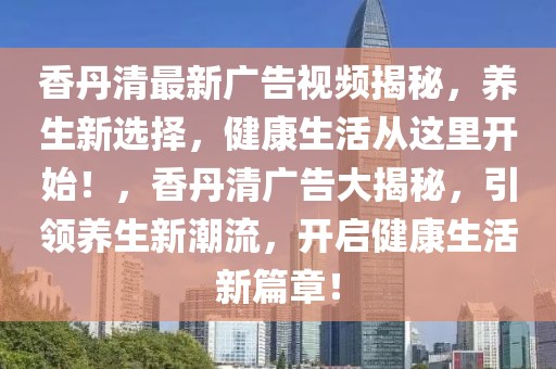 香丹清最新廣告視頻揭秘，養(yǎng)生新選擇，健康生活從這里開始！，香丹清廣告大揭秘，引領(lǐng)養(yǎng)生新潮流，開啟健康生活新篇章！