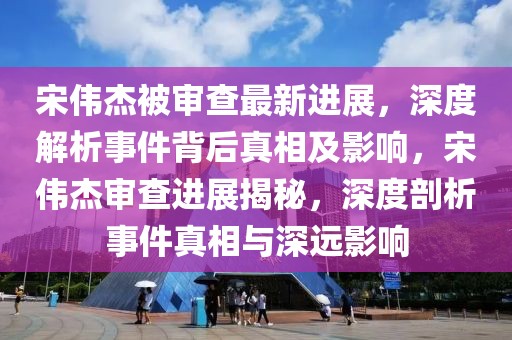 宋偉杰被審查最新進展，深度解析事件背后真相及影響，宋偉杰審查進展揭秘，深度剖析事件真相與深遠影響