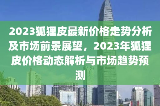 2023狐貍皮最新價(jià)格走勢分析及市場前景展望，2023年狐貍皮價(jià)格動態(tài)解析與市場趨勢預(yù)測