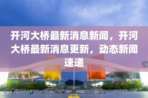 開河大橋最新消息新聞，開河大橋最新消息更新，動態(tài)新聞速遞