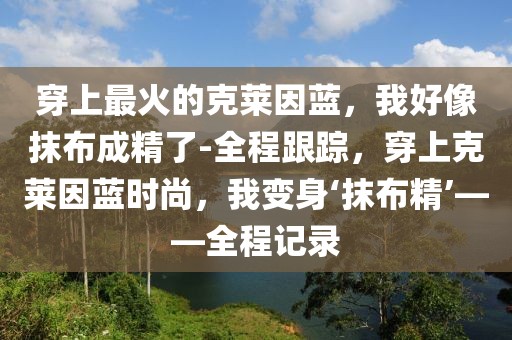 穿上最火的克萊因藍(lán)，我好像抹布成精了-全程跟蹤，穿上克萊因藍(lán)時尚，我變身‘抹布精’——全程記錄