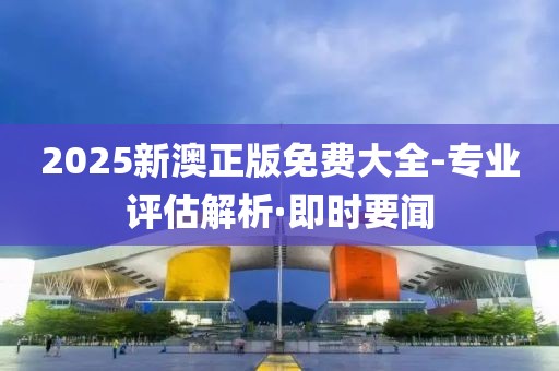 2025新澳正版免費(fèi)大全-專業(yè)評估解析·即時(shí)要聞